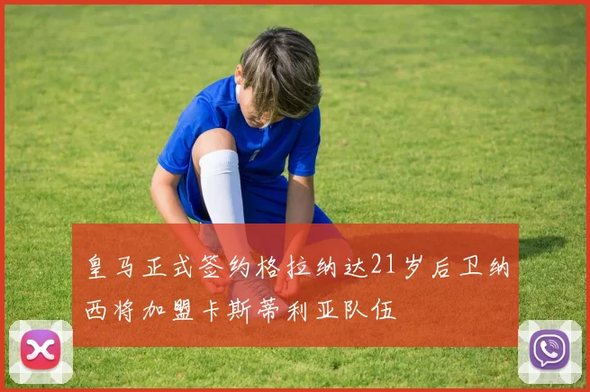 皇马正式签约格拉纳达21岁后卫纳西将加盟卡斯蒂利亚队伍