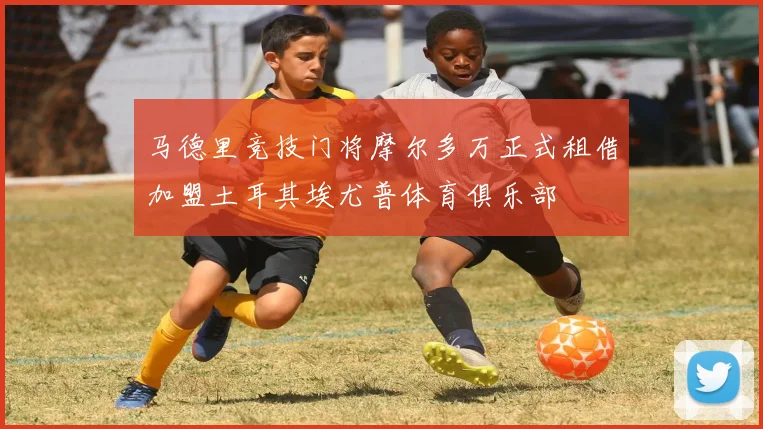 马德里竞技门将摩尔多万正式租借加盟土耳其埃尤普体育俱乐部